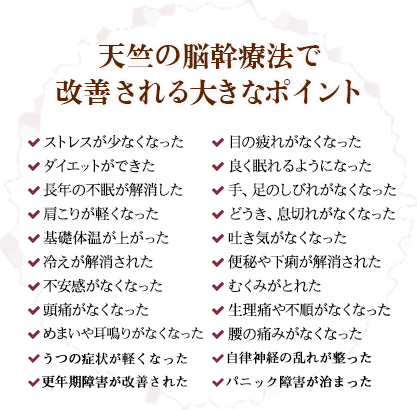 【天竺の脳幹療法で改善される9つのポイント】ストレスが少なくなった・ダイエットができた・長年の不眠が解消した・肩こりが軽くなった・基礎体温が上がった・冷えが解消された・不安感がなくなった・めまいや耳鳴りがなくなった・頭痛がなくなった